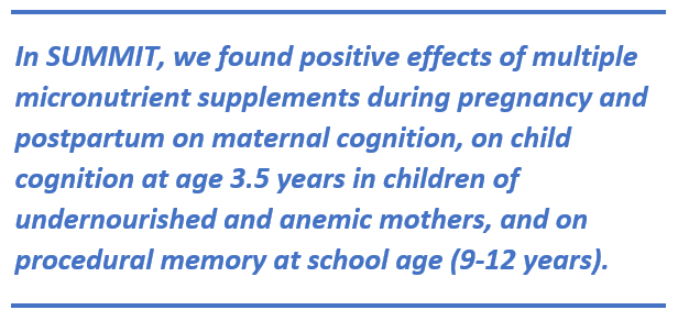 In SUMMIT, we found positive effects of multiple micronutrient supplements during pregnancy and postpartum on maternal cognition, on child cognition at age 3.5 years in children of undernourished and anemic mothers, and on procedural memory at school age (9-12 years).